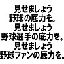 「見せましょう、野球の底力を。見せましょう、野球選手の底力を。見せましょう、野球ファンの底力を。」 「見せましょう、野球の底力を。見せましょう、野球選手の底力を。見せましょう、野球ファンの底力を。」