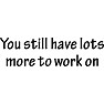 You still have Lots more to work on You still have Lots more to work on